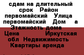 сдам на длительный срок › Район ­ первомайский › Улица ­ первомайский › Дом ­ 6а › Этажность дома ­ 5 › Цена ­ 13 000 - Иркутская обл. Недвижимость » Квартиры аренда   